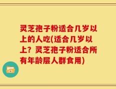 灵芝孢子粉适合几岁以上的人吃(适合几岁以上？灵芝孢子粉适合所有年龄层人群食用)