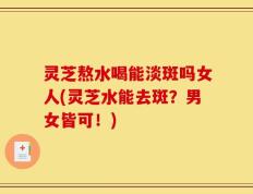 灵芝熬水喝能淡斑吗女人(灵芝水能去斑？男女皆可！)