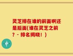 灵芝排在谁的前面啊还是后面(谁在灵芝之前？- 排名揭晓！)