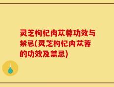灵芝枸杞肉苁蓉功效与禁忌(灵芝枸杞肉苁蓉的功效及禁忌)