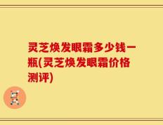 灵芝焕发眼霜多少钱一瓶(灵芝焕发眼霜价格测评)