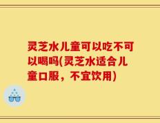 灵芝水儿童可以吃不可以喝吗(灵芝水适合儿童口服，不宜饮用)