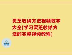 灵芝收纳方法视频教学大全(学习灵芝收纳方法的完整视频教程)