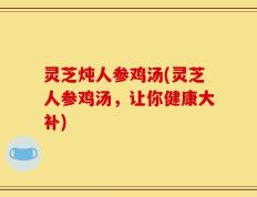 灵芝炖人参鸡汤(灵芝人参鸡汤，让你健康大补)