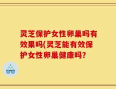 灵芝保护女性卵巢吗有效果吗(灵芝能有效保护女性卵巢健康吗？