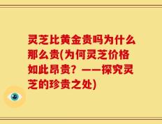 灵芝比黄金贵吗为什么那么贵(为何灵芝价格如此昂贵？——探究灵芝的珍贵之处)