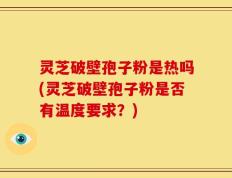 灵芝破壁孢子粉是热吗(灵芝破壁孢子粉是否有温度要求？)