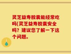 灵芝益寿胶囊能经常吃吗(灵芝益寿胶囊安全吗？建议您了解一下这个问题。