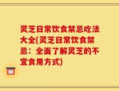 灵芝日常饮食禁忌吃法大全(灵芝日常饮食禁忌：全面了解灵芝的不宜食用方式)