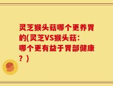 灵芝猴头菇哪个更养胃的(灵芝VS猴头菇：哪个更有益于胃部健康？)
