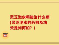 灵芝泡水喝能治什么病(灵芝泡水的药效及功效是如何的？)