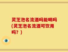 灵芝泡名流酒吗能喝吗(灵芝泡名流酒可饮用吗？)
