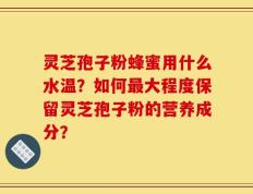 灵芝孢子粉蜂蜜用什么水温？如何最大程度保留灵芝孢子粉的营养成分？