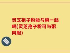 灵芝孢子粉能与粥一起喝(灵芝孢子粉可与粥同服)