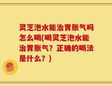 灵芝泡水能治胃胀气吗怎么喝(喝灵芝泡水能治胃胀气？正确的喝法是什么？)