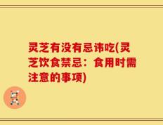 灵芝有没有忌讳吃(灵芝饮食禁忌：食用时需注意的事项)