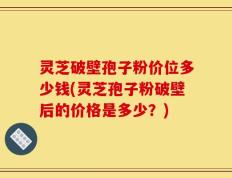 灵芝破壁孢子粉价位多少钱(灵芝孢子粉破壁后的价格是多少？)