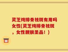 灵芝炖排骨祛斑有用吗女性(灵芝炖排骨祛斑，女性靓肤圣品！)
