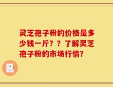 灵芝孢子粉的价格是多少钱一斤？？了解灵芝孢子粉的市场行情？