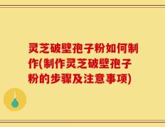灵芝破壁孢子粉如何制作(制作灵芝破壁孢子粉的步骤及注意事项)