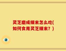 灵芝磨成细末怎么吃(如何食用灵芝细末？)