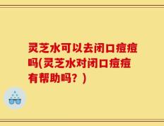 灵芝水可以去闭口痘痘吗(灵芝水对闭口痘痘有帮助吗？)