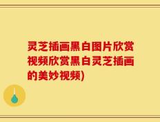 灵芝插画黑白图片欣赏视频欣赏黑白灵芝插画的美妙视频)