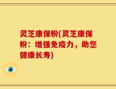灵芝康保粉(灵芝康保粉：增强免疫力，助您健康长寿)