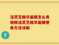 活灵芝精华面膜怎么用视频活灵芝精华面膜使用方法详解