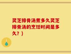 灵芝排骨汤煮多久灵芝排骨汤的烹饪时间是多久？)