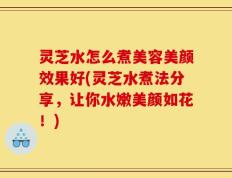 灵芝水怎么煮美容美颜效果好(灵芝水煮法分享，让你水嫩美颜如花！)