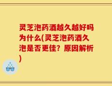 灵芝泡药酒越久越好吗为什么(灵芝泡药酒久泡是否更佳？原因解析)
