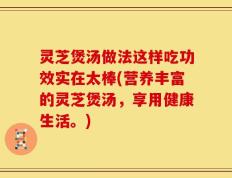 灵芝煲汤做法这样吃功效实在太棒(营养丰富的灵芝煲汤，享用健康生活。)