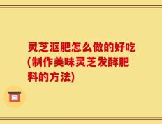 灵芝沤肥怎么做的好吃(制作美味灵芝发酵肥料的方法)