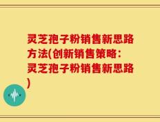 灵芝孢子粉销售新思路方法(创新销售策略：灵芝孢子粉销售新思路)