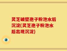 灵芝破壁孢子粉泡水后沉淀(灵芝孢子粉泡水后出现沉淀)