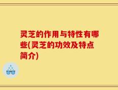 灵芝的作用与特性有哪些(灵芝的功效及特点简介)