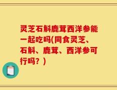 灵芝石斛鹿茸西洋参能一起吃吗(同食灵芝、石斛、鹿茸、西洋参可行吗？)