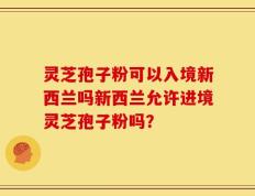 灵芝孢子粉可以入境新西兰吗新西兰允许进境灵芝孢子粉吗？