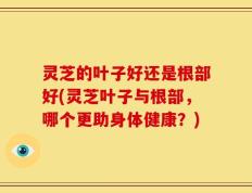 灵芝的叶子好还是根部好(灵芝叶子与根部，哪个更助身体健康？)