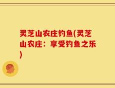 灵芝山农庄钓鱼(灵芝山农庄：享受钓鱼之乐)