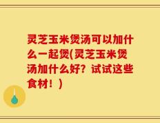 灵芝玉米煲汤可以加什么一起煲(灵芝玉米煲汤加什么好？试试这些食材！)