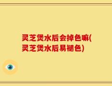 灵芝煲水后会掉色嘛(灵芝煲水后易褪色)