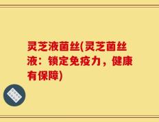 灵芝液菌丝(灵芝菌丝液：锁定免疫力，健康有保障)