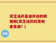 灵芝汤药是谁开创的呢视频(灵芝汤药的发明者是谁？)