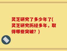 灵芝研究了多少年了(灵芝研究历经多年，取得哪些突破？)