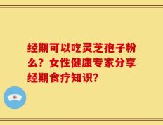 经期可以吃灵芝孢子粉么？女性健康专家分享经期食疗知识？