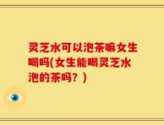 灵芝水可以泡茶嘛女生喝吗(女生能喝灵芝水泡的茶吗？)