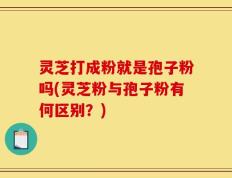 灵芝打成粉就是孢子粉吗(灵芝粉与孢子粉有何区别？)