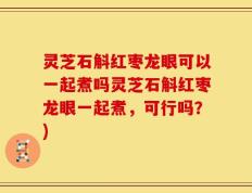 灵芝石斛红枣龙眼可以一起煮吗灵芝石斛红枣龙眼一起煮，可行吗？)